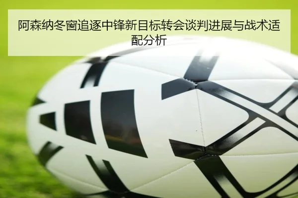 阿森纳冬窗追逐中锋新目标转会谈判进展与战术适配分析