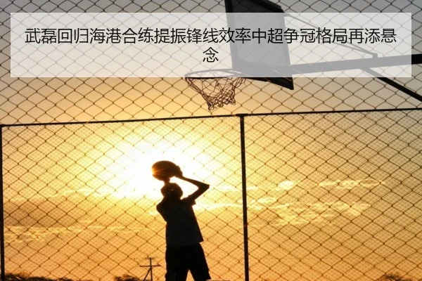 武磊回归海港合练提振锋线效率中超争冠格局再添悬念